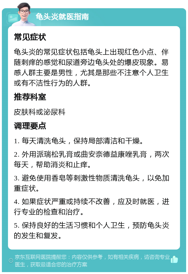 龟头炎就医指南 常见症状 龟头炎的常见症状包括龟头上出现红色小点、伴随刺痒的感觉和尿道旁边龟头处的爆皮现象。易感人群主要是男性，尤其是那些不注意个人卫生或有不洁性行为的人群。 推荐科室 皮肤科或泌尿科 调理要点 1. 每天清洗龟头，保持局部清洁和干燥。 2. 外用派瑞松乳膏或曲安奈德益康唑乳膏，两次每天，帮助消炎和止痒。 3. 避免使用香皂等刺激性物质清洗龟头，以免加重症状。 4. 如果症状严重或持续不改善，应及时就医，进行专业的检查和治疗。 5. 保持良好的生活习惯和个人卫生，预防龟头炎的发生和复发。