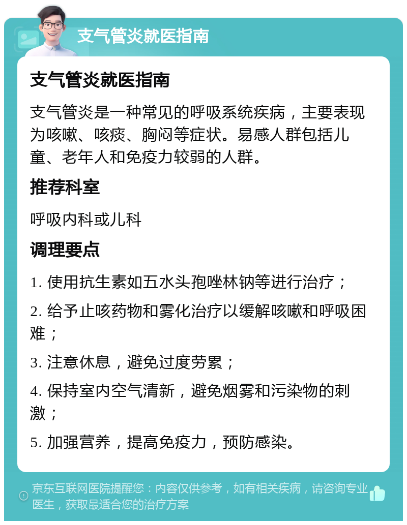 支气管炎就医指南 支气管炎就医指南 支气管炎是一种常见的呼吸系统疾病，主要表现为咳嗽、咳痰、胸闷等症状。易感人群包括儿童、老年人和免疫力较弱的人群。 推荐科室 呼吸内科或儿科 调理要点 1. 使用抗生素如五水头孢唑林钠等进行治疗； 2. 给予止咳药物和雾化治疗以缓解咳嗽和呼吸困难； 3. 注意休息，避免过度劳累； 4. 保持室内空气清新，避免烟雾和污染物的刺激； 5. 加强营养，提高免疫力，预防感染。