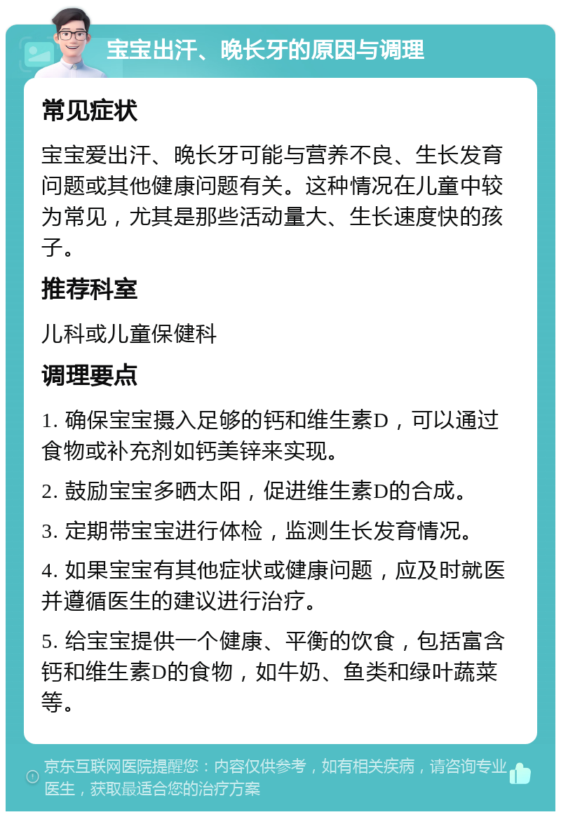 宝宝出汗、晚长牙的原因与调理 常见症状 宝宝爱出汗、晚长牙可能与营养不良、生长发育问题或其他健康问题有关。这种情况在儿童中较为常见，尤其是那些活动量大、生长速度快的孩子。 推荐科室 儿科或儿童保健科 调理要点 1. 确保宝宝摄入足够的钙和维生素D，可以通过食物或补充剂如钙美锌来实现。 2. 鼓励宝宝多晒太阳，促进维生素D的合成。 3. 定期带宝宝进行体检，监测生长发育情况。 4. 如果宝宝有其他症状或健康问题，应及时就医并遵循医生的建议进行治疗。 5. 给宝宝提供一个健康、平衡的饮食，包括富含钙和维生素D的食物，如牛奶、鱼类和绿叶蔬菜等。