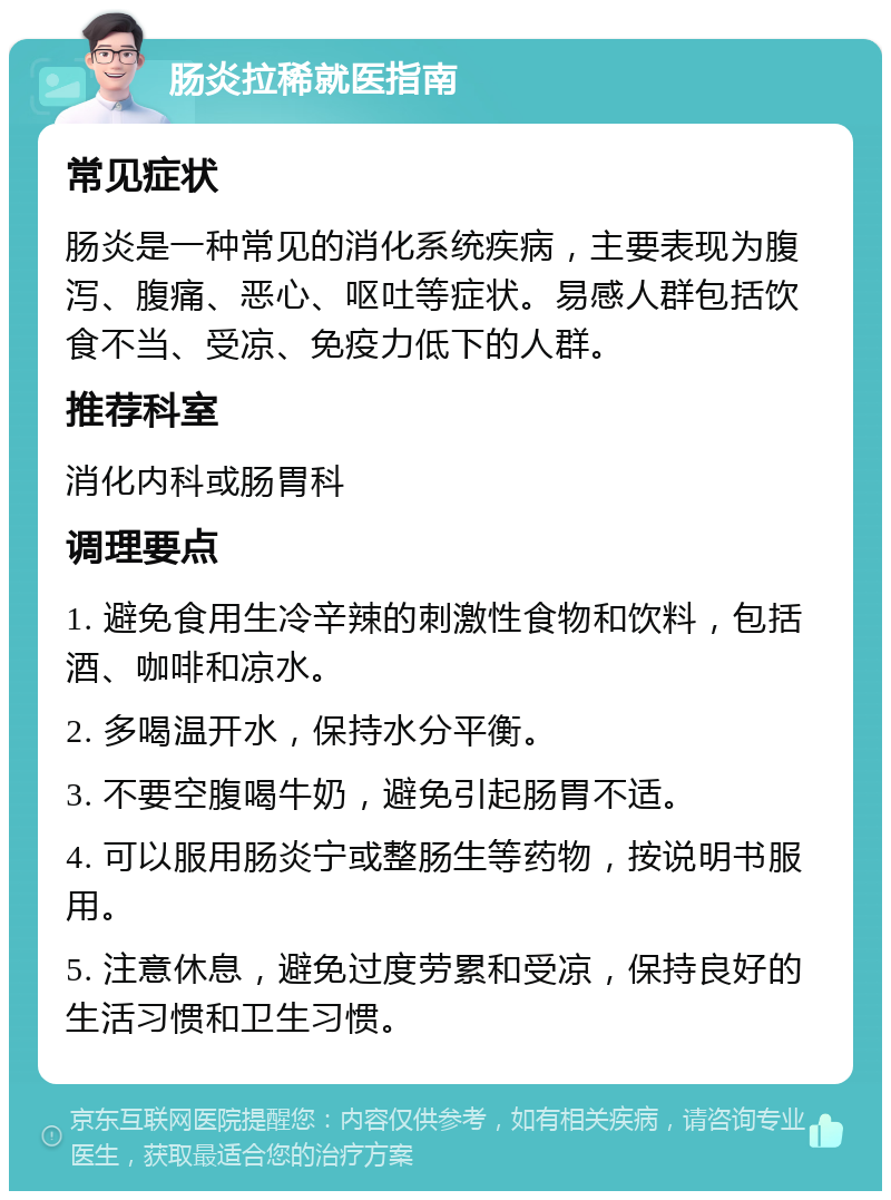 肠炎拉稀就医指南 常见症状 肠炎是一种常见的消化系统疾病，主要表现为腹泻、腹痛、恶心、呕吐等症状。易感人群包括饮食不当、受凉、免疫力低下的人群。 推荐科室 消化内科或肠胃科 调理要点 1. 避免食用生冷辛辣的刺激性食物和饮料，包括酒、咖啡和凉水。 2. 多喝温开水，保持水分平衡。 3. 不要空腹喝牛奶，避免引起肠胃不适。 4. 可以服用肠炎宁或整肠生等药物，按说明书服用。 5. 注意休息，避免过度劳累和受凉，保持良好的生活习惯和卫生习惯。