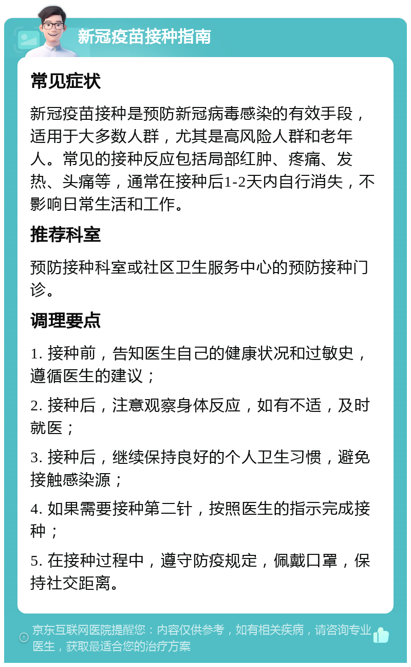 新冠疫苗接种指南 常见症状 新冠疫苗接种是预防新冠病毒感染的有效手段，适用于大多数人群，尤其是高风险人群和老年人。常见的接种反应包括局部红肿、疼痛、发热、头痛等，通常在接种后1-2天内自行消失，不影响日常生活和工作。 推荐科室 预防接种科室或社区卫生服务中心的预防接种门诊。 调理要点 1. 接种前，告知医生自己的健康状况和过敏史，遵循医生的建议； 2. 接种后，注意观察身体反应，如有不适，及时就医； 3. 接种后，继续保持良好的个人卫生习惯，避免接触感染源； 4. 如果需要接种第二针，按照医生的指示完成接种； 5. 在接种过程中，遵守防疫规定，佩戴口罩，保持社交距离。