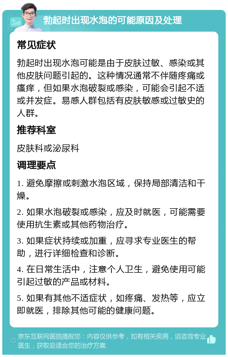 勃起时出现水泡的可能原因及处理 常见症状 勃起时出现水泡可能是由于皮肤过敏、感染或其他皮肤问题引起的。这种情况通常不伴随疼痛或瘙痒，但如果水泡破裂或感染，可能会引起不适或并发症。易感人群包括有皮肤敏感或过敏史的人群。 推荐科室 皮肤科或泌尿科 调理要点 1. 避免摩擦或刺激水泡区域，保持局部清洁和干燥。 2. 如果水泡破裂或感染，应及时就医，可能需要使用抗生素或其他药物治疗。 3. 如果症状持续或加重，应寻求专业医生的帮助，进行详细检查和诊断。 4. 在日常生活中，注意个人卫生，避免使用可能引起过敏的产品或材料。 5. 如果有其他不适症状，如疼痛、发热等，应立即就医，排除其他可能的健康问题。