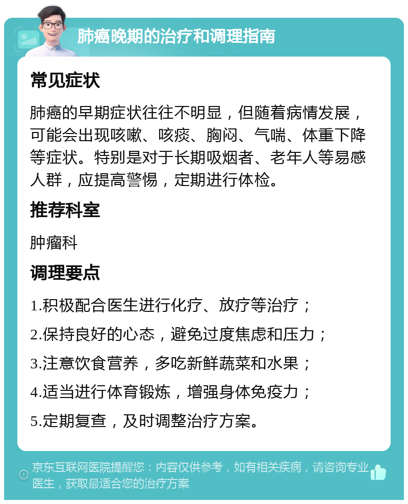 肺癌晚期的治疗和调理指南 常见症状 肺癌的早期症状往往不明显，但随着病情发展，可能会出现咳嗽、咳痰、胸闷、气喘、体重下降等症状。特别是对于长期吸烟者、老年人等易感人群，应提高警惕，定期进行体检。 推荐科室 肿瘤科 调理要点 1.积极配合医生进行化疗、放疗等治疗； 2.保持良好的心态，避免过度焦虑和压力； 3.注意饮食营养，多吃新鲜蔬菜和水果； 4.适当进行体育锻炼，增强身体免疫力； 5.定期复查，及时调整治疗方案。