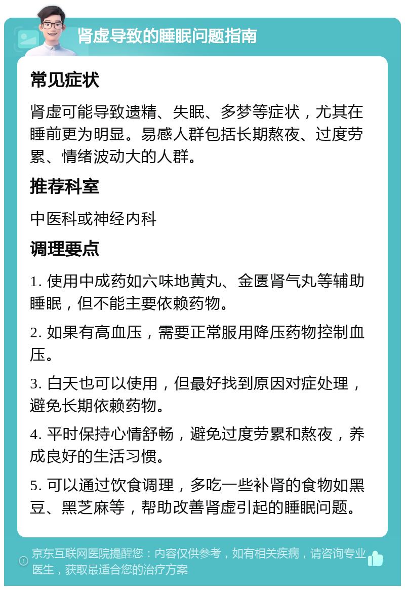 肾虚导致的睡眠问题指南 常见症状 肾虚可能导致遗精、失眠、多梦等症状，尤其在睡前更为明显。易感人群包括长期熬夜、过度劳累、情绪波动大的人群。 推荐科室 中医科或神经内科 调理要点 1. 使用中成药如六味地黄丸、金匮肾气丸等辅助睡眠，但不能主要依赖药物。 2. 如果有高血压，需要正常服用降压药物控制血压。 3. 白天也可以使用，但最好找到原因对症处理，避免长期依赖药物。 4. 平时保持心情舒畅，避免过度劳累和熬夜，养成良好的生活习惯。 5. 可以通过饮食调理，多吃一些补肾的食物如黑豆、黑芝麻等，帮助改善肾虚引起的睡眠问题。