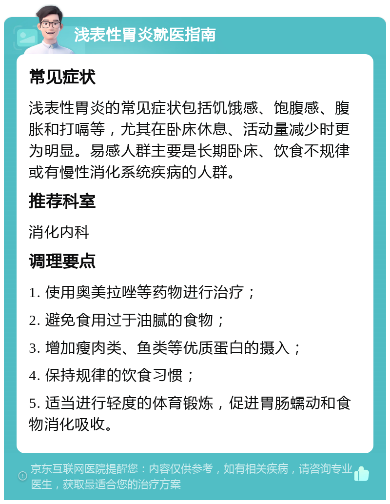 浅表性胃炎就医指南 常见症状 浅表性胃炎的常见症状包括饥饿感、饱腹感、腹胀和打嗝等，尤其在卧床休息、活动量减少时更为明显。易感人群主要是长期卧床、饮食不规律或有慢性消化系统疾病的人群。 推荐科室 消化内科 调理要点 1. 使用奥美拉唑等药物进行治疗； 2. 避免食用过于油腻的食物； 3. 增加瘦肉类、鱼类等优质蛋白的摄入； 4. 保持规律的饮食习惯； 5. 适当进行轻度的体育锻炼，促进胃肠蠕动和食物消化吸收。