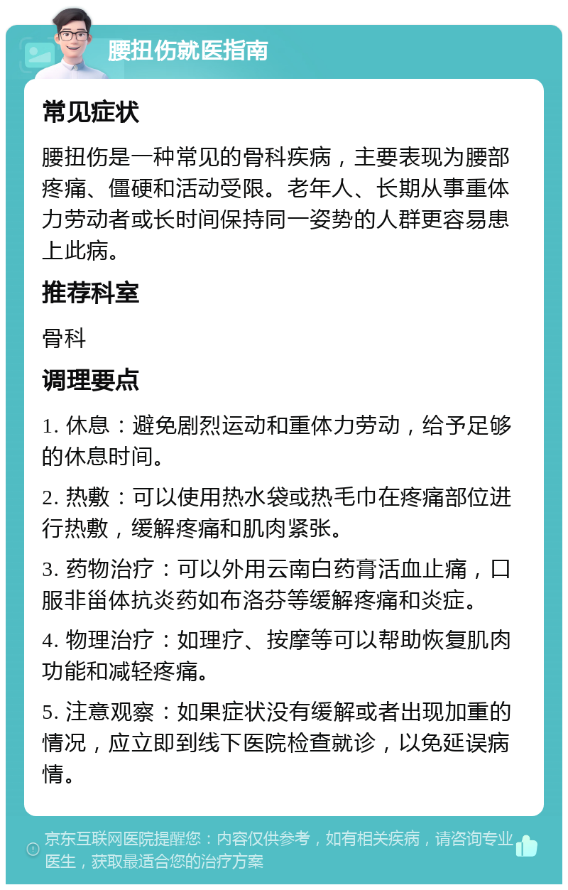 腰扭伤就医指南 常见症状 腰扭伤是一种常见的骨科疾病，主要表现为腰部疼痛、僵硬和活动受限。老年人、长期从事重体力劳动者或长时间保持同一姿势的人群更容易患上此病。 推荐科室 骨科 调理要点 1. 休息：避免剧烈运动和重体力劳动，给予足够的休息时间。 2. 热敷：可以使用热水袋或热毛巾在疼痛部位进行热敷，缓解疼痛和肌肉紧张。 3. 药物治疗：可以外用云南白药膏活血止痛，口服非甾体抗炎药如布洛芬等缓解疼痛和炎症。 4. 物理治疗：如理疗、按摩等可以帮助恢复肌肉功能和减轻疼痛。 5. 注意观察：如果症状没有缓解或者出现加重的情况，应立即到线下医院检查就诊，以免延误病情。