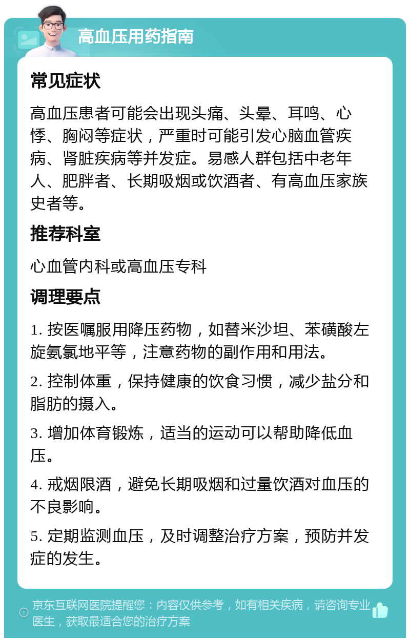 高血压用药指南 常见症状 高血压患者可能会出现头痛、头晕、耳鸣、心悸、胸闷等症状，严重时可能引发心脑血管疾病、肾脏疾病等并发症。易感人群包括中老年人、肥胖者、长期吸烟或饮酒者、有高血压家族史者等。 推荐科室 心血管内科或高血压专科 调理要点 1. 按医嘱服用降压药物，如替米沙坦、苯磺酸左旋氨氯地平等，注意药物的副作用和用法。 2. 控制体重，保持健康的饮食习惯，减少盐分和脂肪的摄入。 3. 增加体育锻炼，适当的运动可以帮助降低血压。 4. 戒烟限酒，避免长期吸烟和过量饮酒对血压的不良影响。 5. 定期监测血压，及时调整治疗方案，预防并发症的发生。