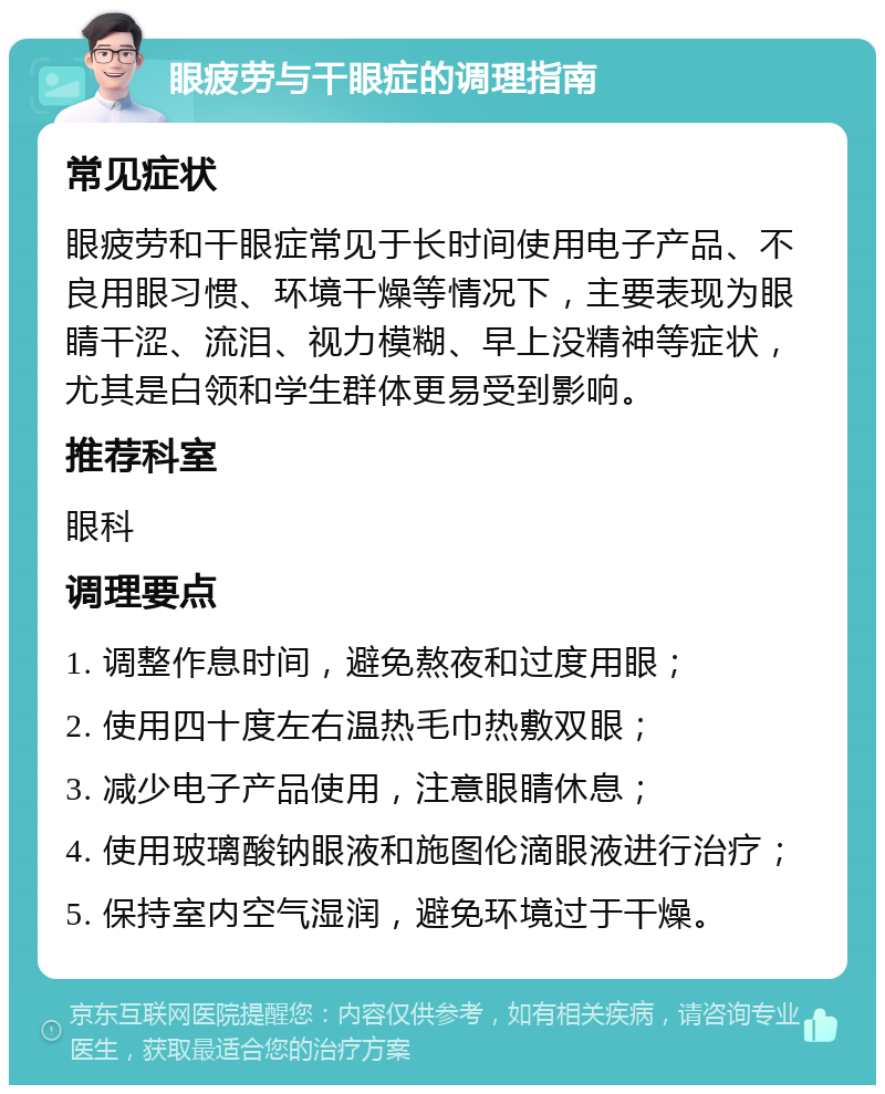 眼疲劳与干眼症的调理指南 常见症状 眼疲劳和干眼症常见于长时间使用电子产品、不良用眼习惯、环境干燥等情况下，主要表现为眼睛干涩、流泪、视力模糊、早上没精神等症状，尤其是白领和学生群体更易受到影响。 推荐科室 眼科 调理要点 1. 调整作息时间，避免熬夜和过度用眼； 2. 使用四十度左右温热毛巾热敷双眼； 3. 减少电子产品使用，注意眼睛休息； 4. 使用玻璃酸钠眼液和施图伦滴眼液进行治疗； 5. 保持室内空气湿润，避免环境过于干燥。