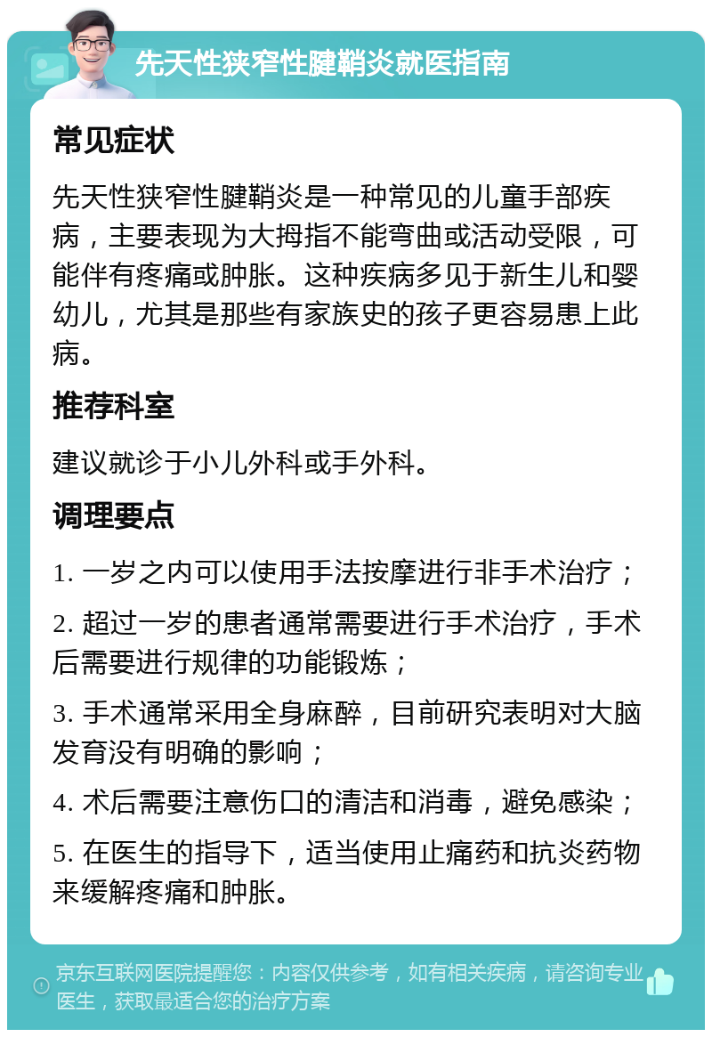 先天性狭窄性腱鞘炎就医指南 常见症状 先天性狭窄性腱鞘炎是一种常见的儿童手部疾病，主要表现为大拇指不能弯曲或活动受限，可能伴有疼痛或肿胀。这种疾病多见于新生儿和婴幼儿，尤其是那些有家族史的孩子更容易患上此病。 推荐科室 建议就诊于小儿外科或手外科。 调理要点 1. 一岁之内可以使用手法按摩进行非手术治疗； 2. 超过一岁的患者通常需要进行手术治疗，手术后需要进行规律的功能锻炼； 3. 手术通常采用全身麻醉，目前研究表明对大脑发育没有明确的影响； 4. 术后需要注意伤口的清洁和消毒，避免感染； 5. 在医生的指导下，适当使用止痛药和抗炎药物来缓解疼痛和肿胀。