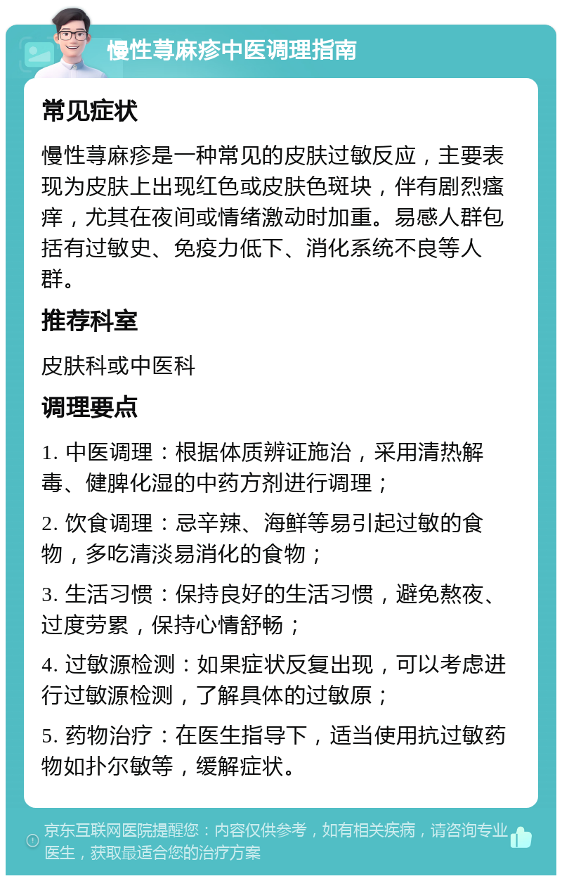 慢性荨麻疹中医调理指南 常见症状 慢性荨麻疹是一种常见的皮肤过敏反应，主要表现为皮肤上出现红色或皮肤色斑块，伴有剧烈瘙痒，尤其在夜间或情绪激动时加重。易感人群包括有过敏史、免疫力低下、消化系统不良等人群。 推荐科室 皮肤科或中医科 调理要点 1. 中医调理：根据体质辨证施治，采用清热解毒、健脾化湿的中药方剂进行调理； 2. 饮食调理：忌辛辣、海鲜等易引起过敏的食物，多吃清淡易消化的食物； 3. 生活习惯：保持良好的生活习惯，避免熬夜、过度劳累，保持心情舒畅； 4. 过敏源检测：如果症状反复出现，可以考虑进行过敏源检测，了解具体的过敏原； 5. 药物治疗：在医生指导下，适当使用抗过敏药物如扑尔敏等，缓解症状。