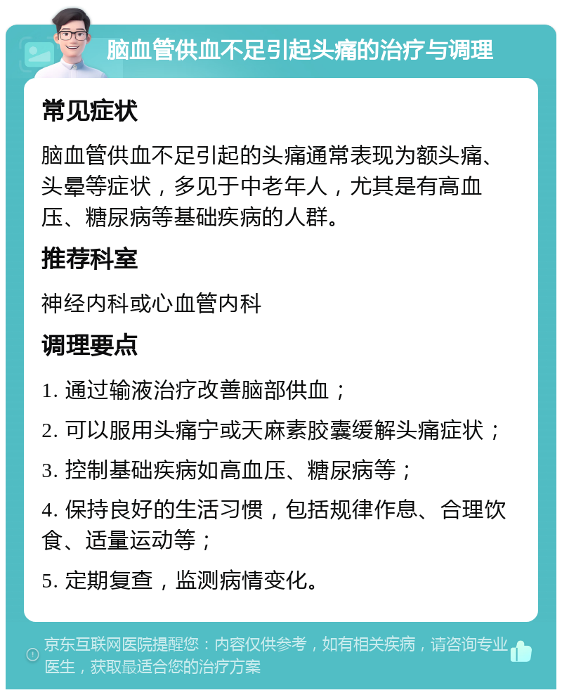 脑血管供血不足引起头痛的治疗与调理 常见症状 脑血管供血不足引起的头痛通常表现为额头痛、头晕等症状，多见于中老年人，尤其是有高血压、糖尿病等基础疾病的人群。 推荐科室 神经内科或心血管内科 调理要点 1. 通过输液治疗改善脑部供血； 2. 可以服用头痛宁或天麻素胶囊缓解头痛症状； 3. 控制基础疾病如高血压、糖尿病等； 4. 保持良好的生活习惯，包括规律作息、合理饮食、适量运动等； 5. 定期复查，监测病情变化。