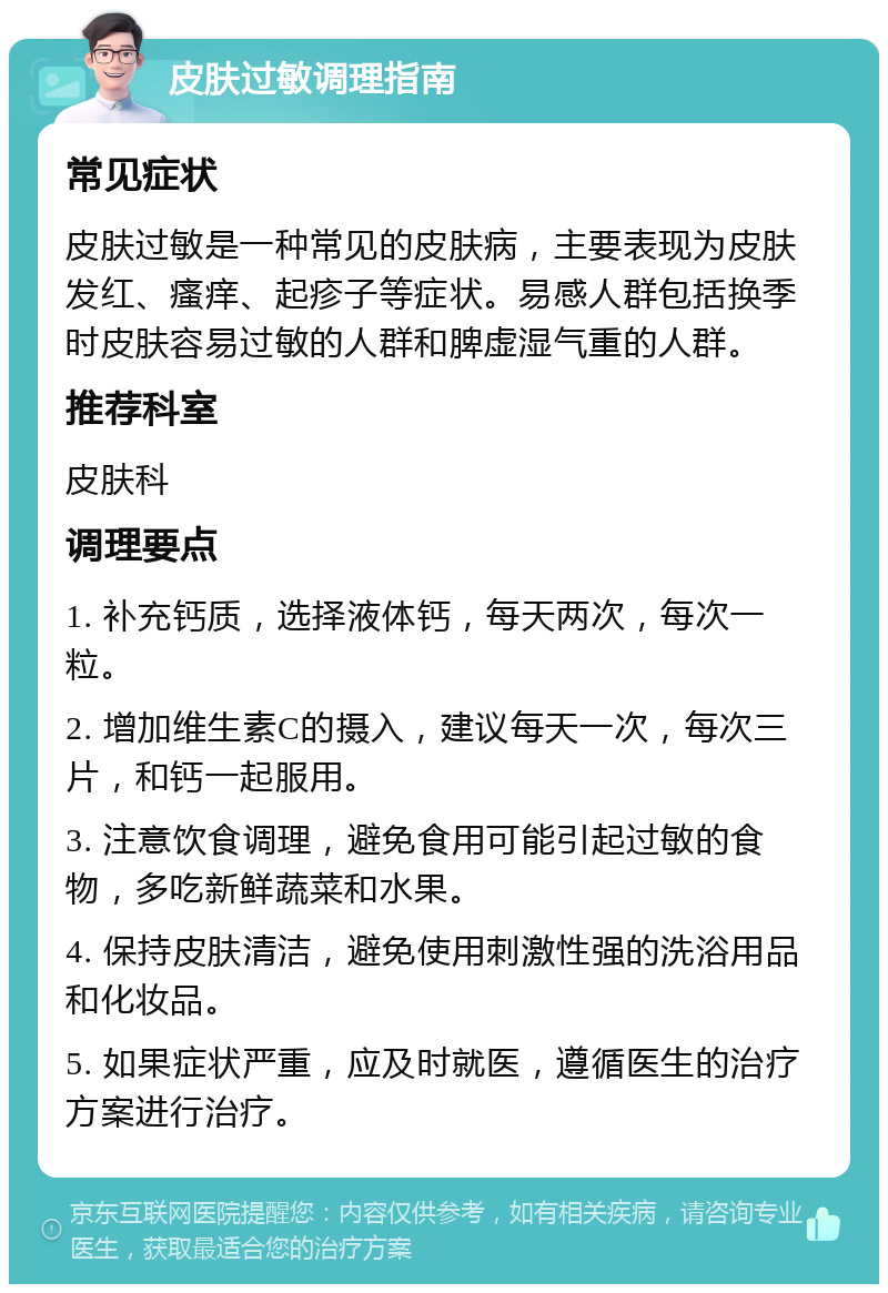 皮肤过敏调理指南 常见症状 皮肤过敏是一种常见的皮肤病，主要表现为皮肤发红、瘙痒、起疹子等症状。易感人群包括换季时皮肤容易过敏的人群和脾虚湿气重的人群。 推荐科室 皮肤科 调理要点 1. 补充钙质，选择液体钙，每天两次，每次一粒。 2. 增加维生素C的摄入，建议每天一次，每次三片，和钙一起服用。 3. 注意饮食调理，避免食用可能引起过敏的食物，多吃新鲜蔬菜和水果。 4. 保持皮肤清洁，避免使用刺激性强的洗浴用品和化妆品。 5. 如果症状严重，应及时就医，遵循医生的治疗方案进行治疗。