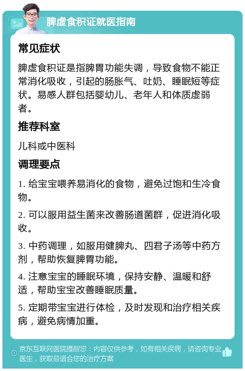 脾虚食积证就医指南 常见症状 脾虚食积证是指脾胃功能失调，导致食物不能正常消化吸收，引起的肠胀气、吐奶、睡眠短等症状。易感人群包括婴幼儿、老年人和体质虚弱者。 推荐科室 儿科或中医科 调理要点 1. 给宝宝喂养易消化的食物，避免过饱和生冷食物。 2. 可以服用益生菌来改善肠道菌群，促进消化吸收。 3. 中药调理，如服用健脾丸、四君子汤等中药方剂，帮助恢复脾胃功能。 4. 注意宝宝的睡眠环境，保持安静、温暖和舒适，帮助宝宝改善睡眠质量。 5. 定期带宝宝进行体检，及时发现和治疗相关疾病，避免病情加重。