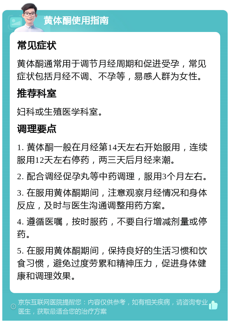 黄体酮使用指南 常见症状 黄体酮通常用于调节月经周期和促进受孕，常见症状包括月经不调、不孕等，易感人群为女性。 推荐科室 妇科或生殖医学科室。 调理要点 1. 黄体酮一般在月经第14天左右开始服用，连续服用12天左右停药，两三天后月经来潮。 2. 配合调经促孕丸等中药调理，服用3个月左右。 3. 在服用黄体酮期间，注意观察月经情况和身体反应，及时与医生沟通调整用药方案。 4. 遵循医嘱，按时服药，不要自行增减剂量或停药。 5. 在服用黄体酮期间，保持良好的生活习惯和饮食习惯，避免过度劳累和精神压力，促进身体健康和调理效果。