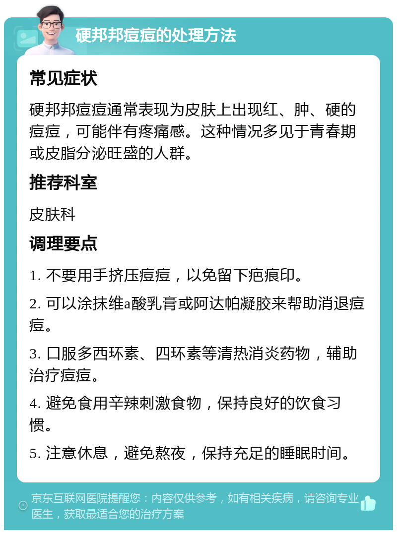 硬邦邦痘痘的处理方法 常见症状 硬邦邦痘痘通常表现为皮肤上出现红、肿、硬的痘痘，可能伴有疼痛感。这种情况多见于青春期或皮脂分泌旺盛的人群。 推荐科室 皮肤科 调理要点 1. 不要用手挤压痘痘，以免留下疤痕印。 2. 可以涂抹维a酸乳膏或阿达帕凝胶来帮助消退痘痘。 3. 口服多西环素、四环素等清热消炎药物，辅助治疗痘痘。 4. 避免食用辛辣刺激食物，保持良好的饮食习惯。 5. 注意休息，避免熬夜，保持充足的睡眠时间。