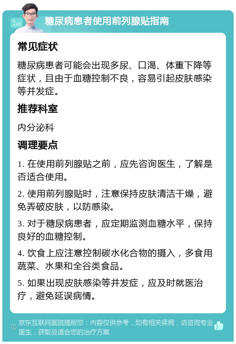 糖尿病患者使用前列腺贴指南 常见症状 糖尿病患者可能会出现多尿、口渴、体重下降等症状，且由于血糖控制不良，容易引起皮肤感染等并发症。 推荐科室 内分泌科 调理要点 1. 在使用前列腺贴之前，应先咨询医生，了解是否适合使用。 2. 使用前列腺贴时，注意保持皮肤清洁干燥，避免弄破皮肤，以防感染。 3. 对于糖尿病患者，应定期监测血糖水平，保持良好的血糖控制。 4. 饮食上应注意控制碳水化合物的摄入，多食用蔬菜、水果和全谷类食品。 5. 如果出现皮肤感染等并发症，应及时就医治疗，避免延误病情。