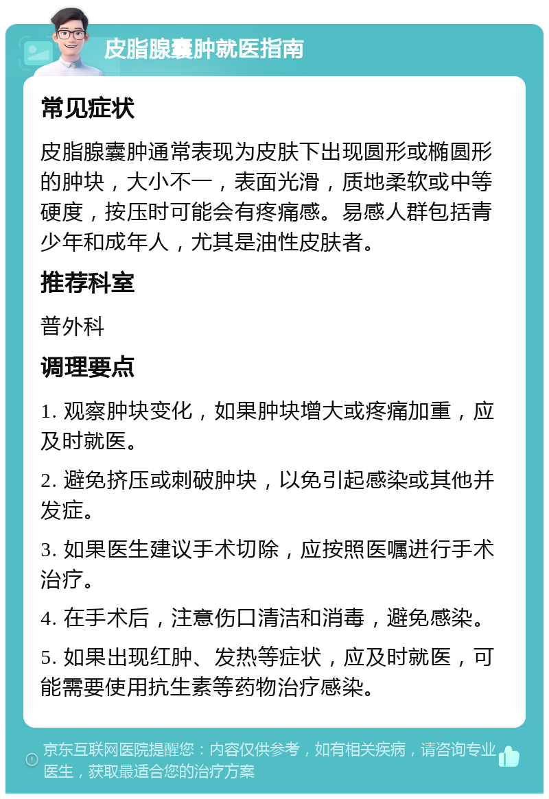 皮脂腺囊肿就医指南 常见症状 皮脂腺囊肿通常表现为皮肤下出现圆形或椭圆形的肿块，大小不一，表面光滑，质地柔软或中等硬度，按压时可能会有疼痛感。易感人群包括青少年和成年人，尤其是油性皮肤者。 推荐科室 普外科 调理要点 1. 观察肿块变化，如果肿块增大或疼痛加重，应及时就医。 2. 避免挤压或刺破肿块，以免引起感染或其他并发症。 3. 如果医生建议手术切除，应按照医嘱进行手术治疗。 4. 在手术后，注意伤口清洁和消毒，避免感染。 5. 如果出现红肿、发热等症状，应及时就医，可能需要使用抗生素等药物治疗感染。