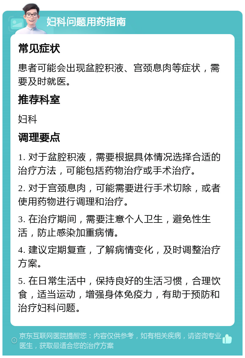 妇科问题用药指南 常见症状 患者可能会出现盆腔积液、宫颈息肉等症状，需要及时就医。 推荐科室 妇科 调理要点 1. 对于盆腔积液，需要根据具体情况选择合适的治疗方法，可能包括药物治疗或手术治疗。 2. 对于宫颈息肉，可能需要进行手术切除，或者使用药物进行调理和治疗。 3. 在治疗期间，需要注意个人卫生，避免性生活，防止感染加重病情。 4. 建议定期复查，了解病情变化，及时调整治疗方案。 5. 在日常生活中，保持良好的生活习惯，合理饮食，适当运动，增强身体免疫力，有助于预防和治疗妇科问题。