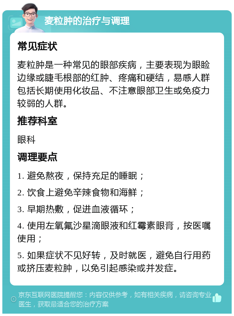 麦粒肿的治疗与调理 常见症状 麦粒肿是一种常见的眼部疾病，主要表现为眼睑边缘或睫毛根部的红肿、疼痛和硬结，易感人群包括长期使用化妆品、不注意眼部卫生或免疫力较弱的人群。 推荐科室 眼科 调理要点 1. 避免熬夜，保持充足的睡眠； 2. 饮食上避免辛辣食物和海鲜； 3. 早期热敷，促进血液循环； 4. 使用左氧氟沙星滴眼液和红霉素眼膏，按医嘱使用； 5. 如果症状不见好转，及时就医，避免自行用药或挤压麦粒肿，以免引起感染或并发症。