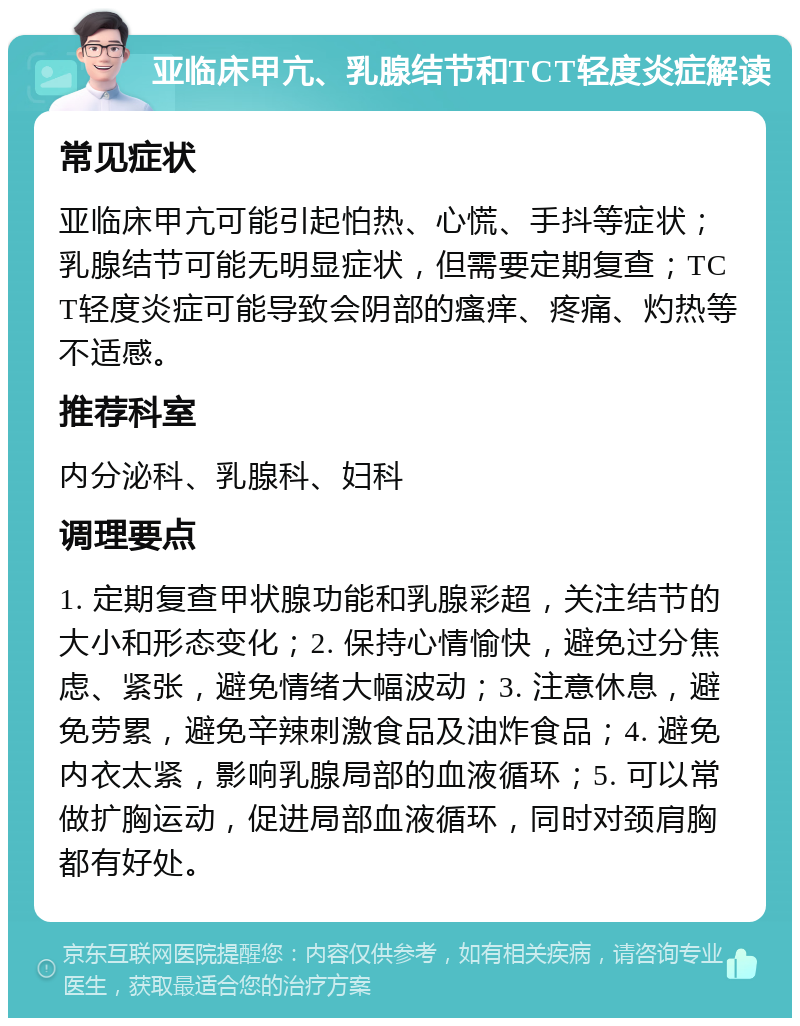 亚临床甲亢、乳腺结节和TCT轻度炎症解读 常见症状 亚临床甲亢可能引起怕热、心慌、手抖等症状；乳腺结节可能无明显症状，但需要定期复查；TCT轻度炎症可能导致会阴部的瘙痒、疼痛、灼热等不适感。 推荐科室 内分泌科、乳腺科、妇科 调理要点 1. 定期复查甲状腺功能和乳腺彩超，关注结节的大小和形态变化；2. 保持心情愉快，避免过分焦虑、紧张，避免情绪大幅波动；3. 注意休息，避免劳累，避免辛辣刺激食品及油炸食品；4. 避免内衣太紧，影响乳腺局部的血液循环；5. 可以常做扩胸运动，促进局部血液循环，同时对颈肩胸都有好处。