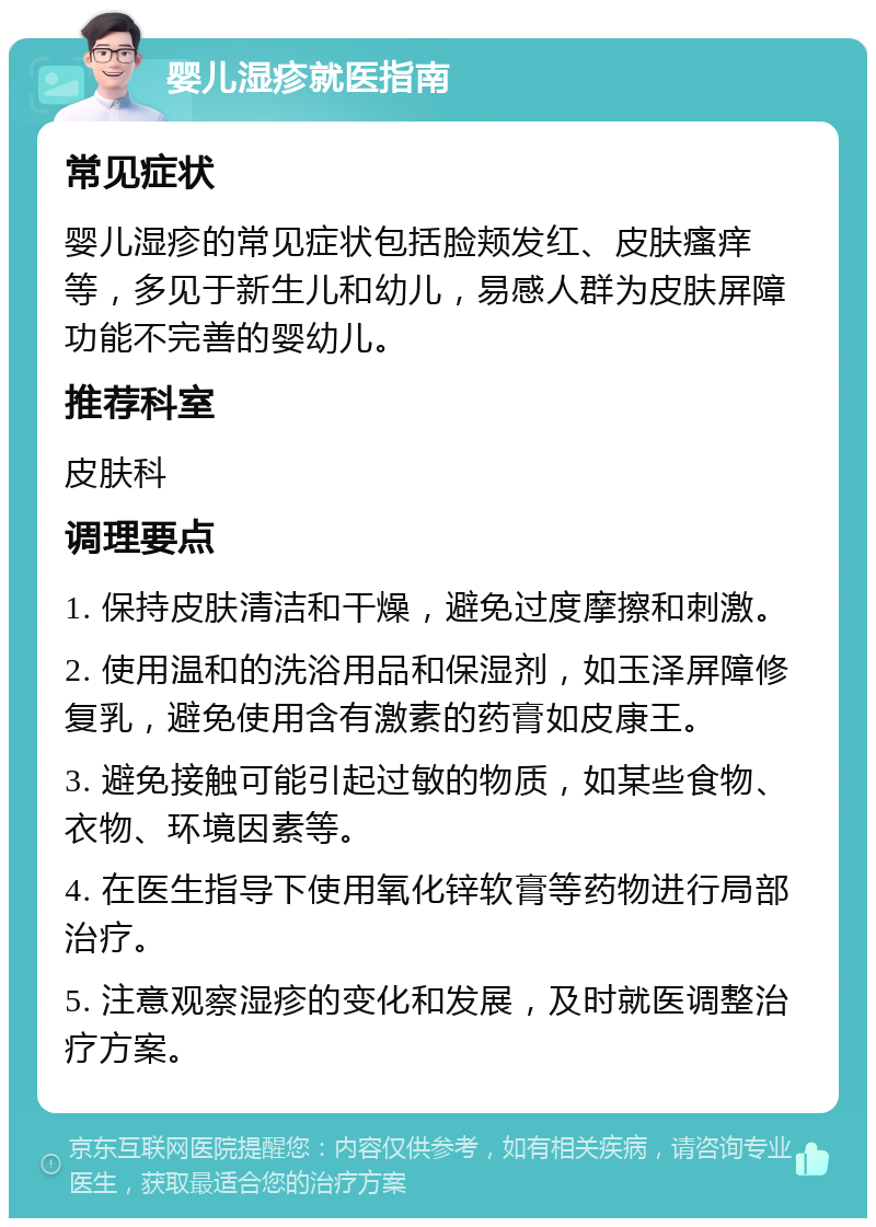 婴儿湿疹就医指南 常见症状 婴儿湿疹的常见症状包括脸颊发红、皮肤瘙痒等，多见于新生儿和幼儿，易感人群为皮肤屏障功能不完善的婴幼儿。 推荐科室 皮肤科 调理要点 1. 保持皮肤清洁和干燥，避免过度摩擦和刺激。 2. 使用温和的洗浴用品和保湿剂，如玉泽屏障修复乳，避免使用含有激素的药膏如皮康王。 3. 避免接触可能引起过敏的物质，如某些食物、衣物、环境因素等。 4. 在医生指导下使用氧化锌软膏等药物进行局部治疗。 5. 注意观察湿疹的变化和发展，及时就医调整治疗方案。