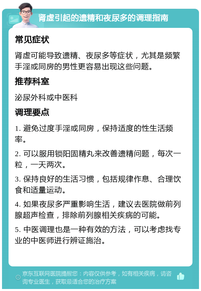 肾虚引起的遗精和夜尿多的调理指南 常见症状 肾虚可能导致遗精、夜尿多等症状，尤其是频繁手淫或同房的男性更容易出现这些问题。 推荐科室 泌尿外科或中医科 调理要点 1. 避免过度手淫或同房，保持适度的性生活频率。 2. 可以服用锁阳固精丸来改善遗精问题，每次一粒，一天两次。 3. 保持良好的生活习惯，包括规律作息、合理饮食和适量运动。 4. 如果夜尿多严重影响生活，建议去医院做前列腺超声检查，排除前列腺相关疾病的可能。 5. 中医调理也是一种有效的方法，可以考虑找专业的中医师进行辨证施治。