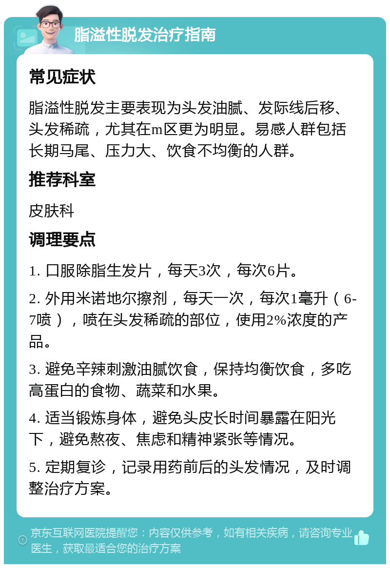 脂溢性脱发治疗指南 常见症状 脂溢性脱发主要表现为头发油腻、发际线后移、头发稀疏，尤其在m区更为明显。易感人群包括长期马尾、压力大、饮食不均衡的人群。 推荐科室 皮肤科 调理要点 1. 口服除脂生发片，每天3次，每次6片。 2. 外用米诺地尔擦剂，每天一次，每次1毫升（6-7喷），喷在头发稀疏的部位，使用2%浓度的产品。 3. 避免辛辣刺激油腻饮食，保持均衡饮食，多吃高蛋白的食物、蔬菜和水果。 4. 适当锻炼身体，避免头皮长时间暴露在阳光下，避免熬夜、焦虑和精神紧张等情况。 5. 定期复诊，记录用药前后的头发情况，及时调整治疗方案。