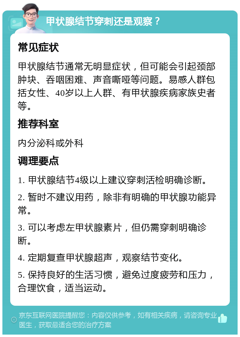 甲状腺结节穿刺还是观察？ 常见症状 甲状腺结节通常无明显症状，但可能会引起颈部肿块、吞咽困难、声音嘶哑等问题。易感人群包括女性、40岁以上人群、有甲状腺疾病家族史者等。 推荐科室 内分泌科或外科 调理要点 1. 甲状腺结节4级以上建议穿刺活检明确诊断。 2. 暂时不建议用药，除非有明确的甲状腺功能异常。 3. 可以考虑左甲状腺素片，但仍需穿刺明确诊断。 4. 定期复查甲状腺超声，观察结节变化。 5. 保持良好的生活习惯，避免过度疲劳和压力，合理饮食，适当运动。