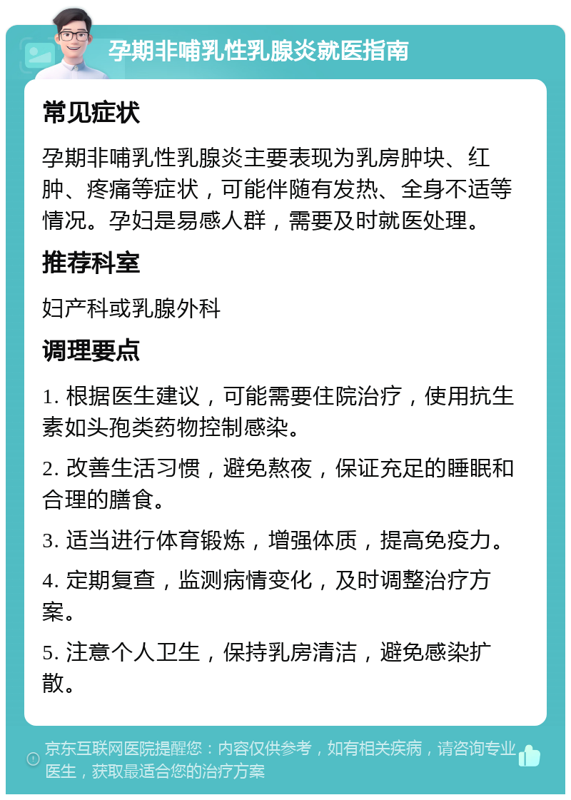 孕期非哺乳性乳腺炎就医指南 常见症状 孕期非哺乳性乳腺炎主要表现为乳房肿块、红肿、疼痛等症状，可能伴随有发热、全身不适等情况。孕妇是易感人群，需要及时就医处理。 推荐科室 妇产科或乳腺外科 调理要点 1. 根据医生建议，可能需要住院治疗，使用抗生素如头孢类药物控制感染。 2. 改善生活习惯，避免熬夜，保证充足的睡眠和合理的膳食。 3. 适当进行体育锻炼，增强体质，提高免疫力。 4. 定期复查，监测病情变化，及时调整治疗方案。 5. 注意个人卫生，保持乳房清洁，避免感染扩散。