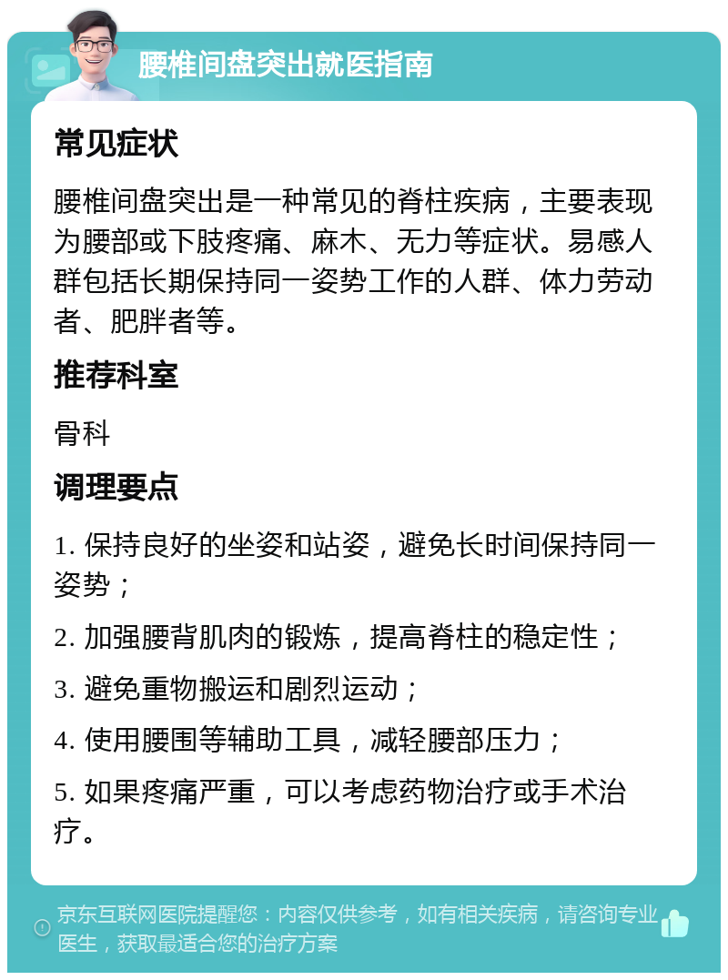 腰椎间盘突出就医指南 常见症状 腰椎间盘突出是一种常见的脊柱疾病，主要表现为腰部或下肢疼痛、麻木、无力等症状。易感人群包括长期保持同一姿势工作的人群、体力劳动者、肥胖者等。 推荐科室 骨科 调理要点 1. 保持良好的坐姿和站姿，避免长时间保持同一姿势； 2. 加强腰背肌肉的锻炼，提高脊柱的稳定性； 3. 避免重物搬运和剧烈运动； 4. 使用腰围等辅助工具，减轻腰部压力； 5. 如果疼痛严重，可以考虑药物治疗或手术治疗。