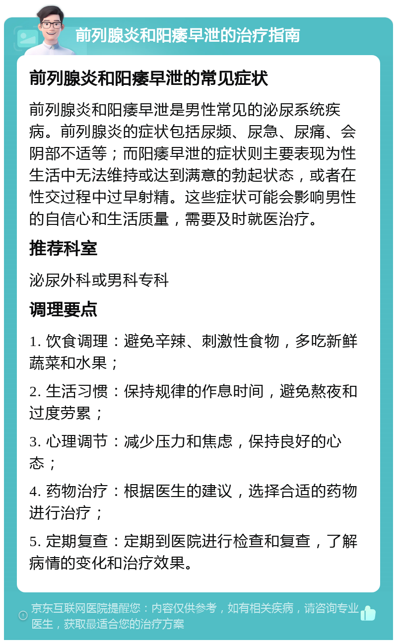 前列腺炎和阳痿早泄的治疗指南 前列腺炎和阳痿早泄的常见症状 前列腺炎和阳痿早泄是男性常见的泌尿系统疾病。前列腺炎的症状包括尿频、尿急、尿痛、会阴部不适等；而阳痿早泄的症状则主要表现为性生活中无法维持或达到满意的勃起状态，或者在性交过程中过早射精。这些症状可能会影响男性的自信心和生活质量，需要及时就医治疗。 推荐科室 泌尿外科或男科专科 调理要点 1. 饮食调理：避免辛辣、刺激性食物，多吃新鲜蔬菜和水果； 2. 生活习惯：保持规律的作息时间，避免熬夜和过度劳累； 3. 心理调节：减少压力和焦虑，保持良好的心态； 4. 药物治疗：根据医生的建议，选择合适的药物进行治疗； 5. 定期复查：定期到医院进行检查和复查，了解病情的变化和治疗效果。