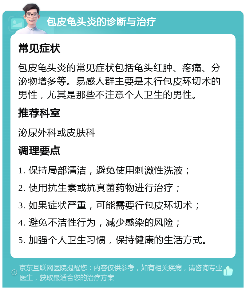 包皮龟头炎的诊断与治疗 常见症状 包皮龟头炎的常见症状包括龟头红肿、疼痛、分泌物增多等。易感人群主要是未行包皮环切术的男性，尤其是那些不注意个人卫生的男性。 推荐科室 泌尿外科或皮肤科 调理要点 1. 保持局部清洁，避免使用刺激性洗液； 2. 使用抗生素或抗真菌药物进行治疗； 3. 如果症状严重，可能需要行包皮环切术； 4. 避免不洁性行为，减少感染的风险； 5. 加强个人卫生习惯，保持健康的生活方式。