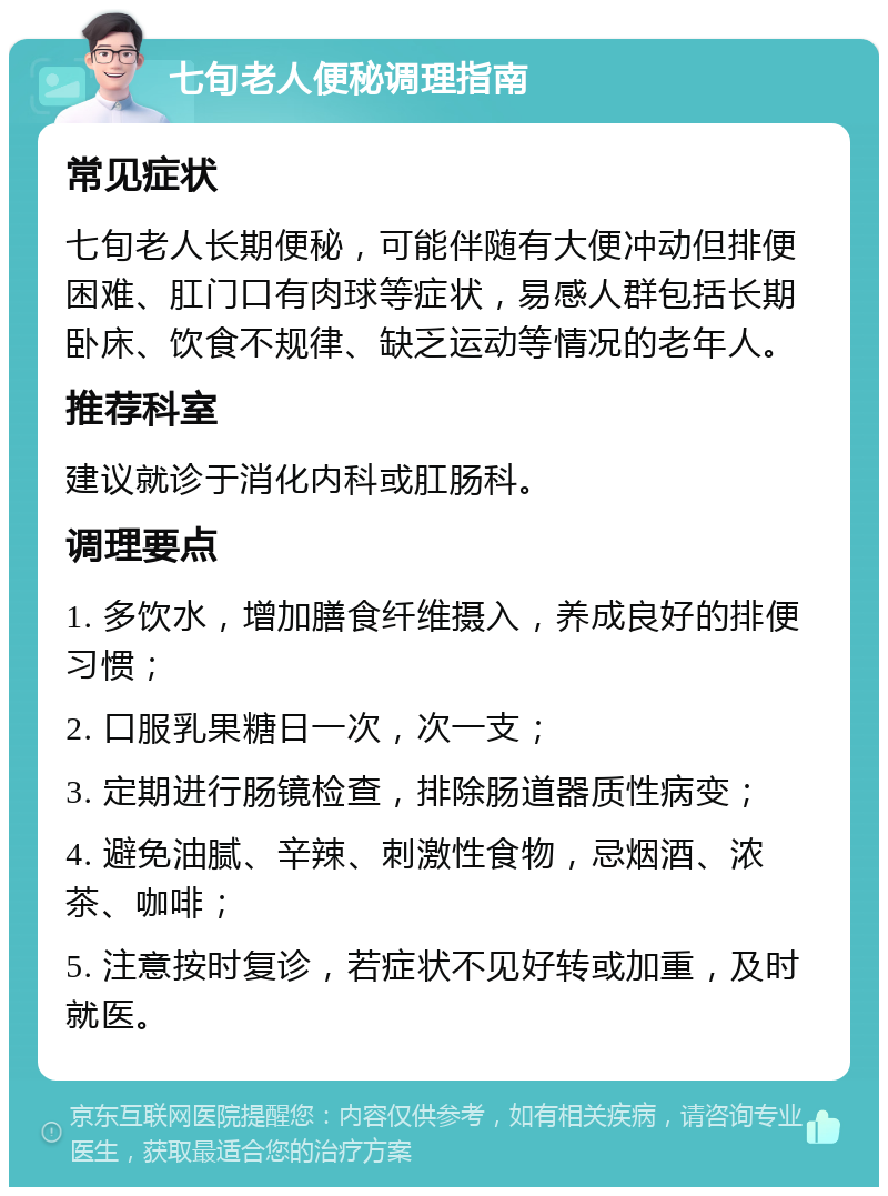 七旬老人便秘调理指南 常见症状 七旬老人长期便秘，可能伴随有大便冲动但排便困难、肛门口有肉球等症状，易感人群包括长期卧床、饮食不规律、缺乏运动等情况的老年人。 推荐科室 建议就诊于消化内科或肛肠科。 调理要点 1. 多饮水，增加膳食纤维摄入，养成良好的排便习惯； 2. 口服乳果糖日一次，次一支； 3. 定期进行肠镜检查，排除肠道器质性病变； 4. 避免油腻、辛辣、刺激性食物，忌烟酒、浓茶、咖啡； 5. 注意按时复诊，若症状不见好转或加重，及时就医。