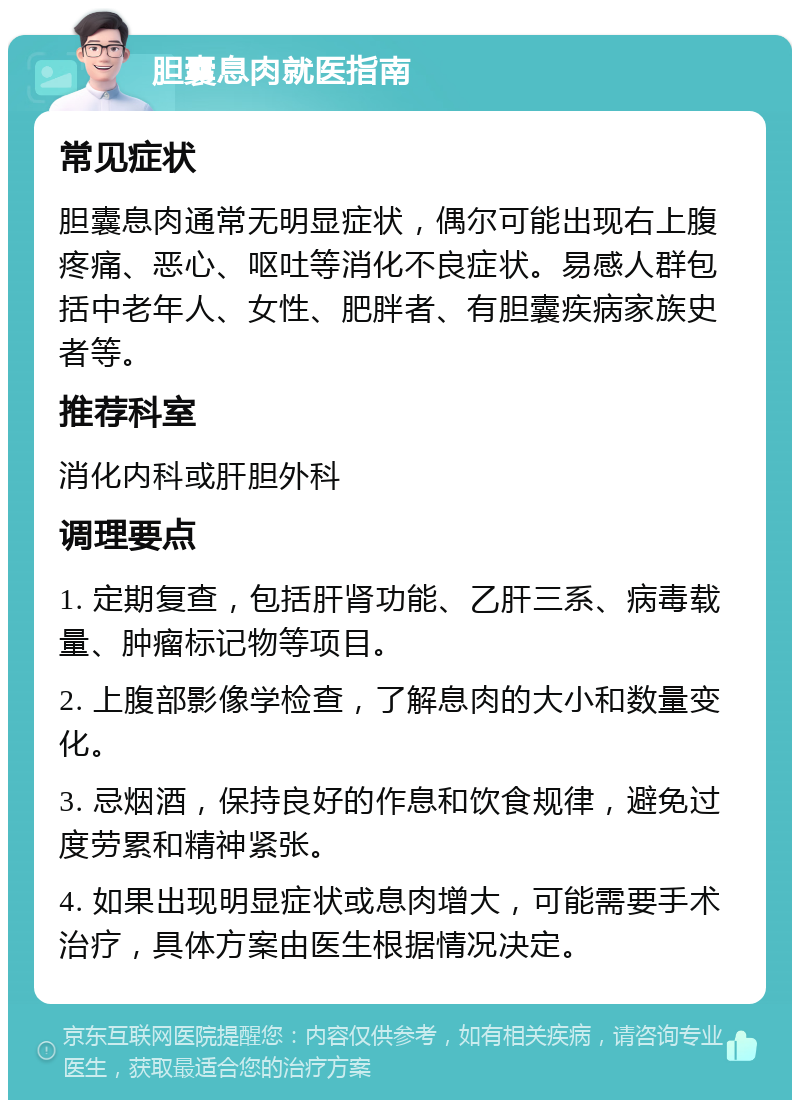 胆囊息肉就医指南 常见症状 胆囊息肉通常无明显症状，偶尔可能出现右上腹疼痛、恶心、呕吐等消化不良症状。易感人群包括中老年人、女性、肥胖者、有胆囊疾病家族史者等。 推荐科室 消化内科或肝胆外科 调理要点 1. 定期复查，包括肝肾功能、乙肝三系、病毒载量、肿瘤标记物等项目。 2. 上腹部影像学检查，了解息肉的大小和数量变化。 3. 忌烟酒，保持良好的作息和饮食规律，避免过度劳累和精神紧张。 4. 如果出现明显症状或息肉增大，可能需要手术治疗，具体方案由医生根据情况决定。