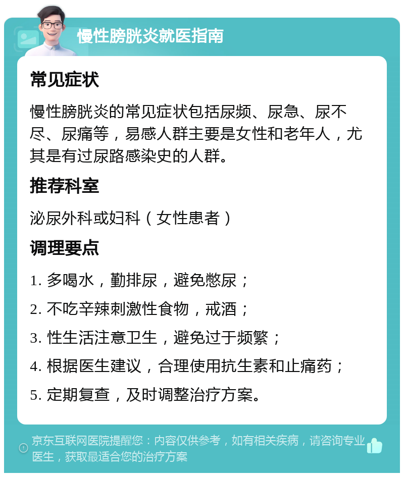 慢性膀胱炎就医指南 常见症状 慢性膀胱炎的常见症状包括尿频、尿急、尿不尽、尿痛等，易感人群主要是女性和老年人，尤其是有过尿路感染史的人群。 推荐科室 泌尿外科或妇科（女性患者） 调理要点 1. 多喝水，勤排尿，避免憋尿； 2. 不吃辛辣刺激性食物，戒酒； 3. 性生活注意卫生，避免过于频繁； 4. 根据医生建议，合理使用抗生素和止痛药； 5. 定期复查，及时调整治疗方案。