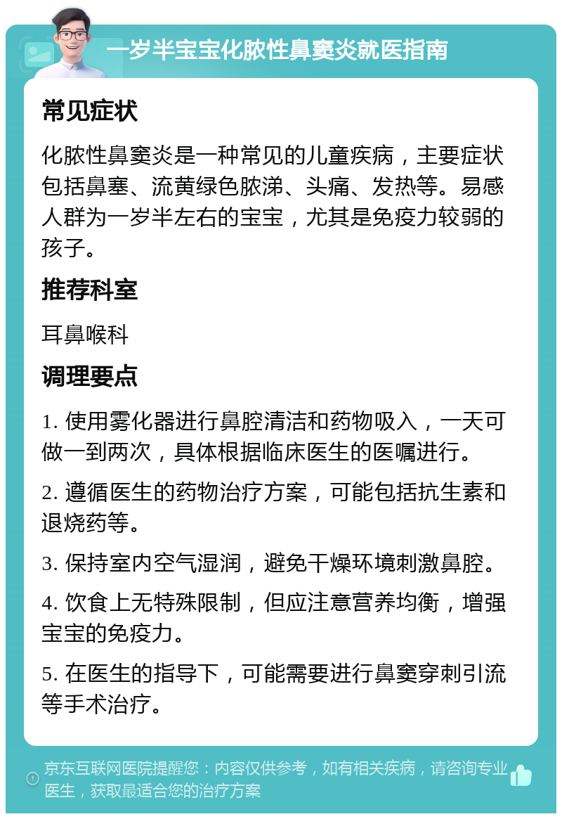 一岁半宝宝化脓性鼻窦炎就医指南 常见症状 化脓性鼻窦炎是一种常见的儿童疾病，主要症状包括鼻塞、流黄绿色脓涕、头痛、发热等。易感人群为一岁半左右的宝宝，尤其是免疫力较弱的孩子。 推荐科室 耳鼻喉科 调理要点 1. 使用雾化器进行鼻腔清洁和药物吸入，一天可做一到两次，具体根据临床医生的医嘱进行。 2. 遵循医生的药物治疗方案，可能包括抗生素和退烧药等。 3. 保持室内空气湿润，避免干燥环境刺激鼻腔。 4. 饮食上无特殊限制，但应注意营养均衡，增强宝宝的免疫力。 5. 在医生的指导下，可能需要进行鼻窦穿刺引流等手术治疗。