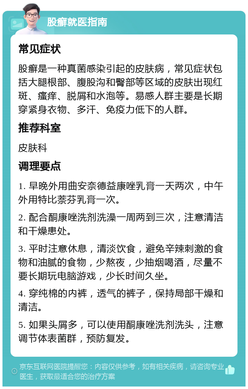 股癣就医指南 常见症状 股癣是一种真菌感染引起的皮肤病，常见症状包括大腿根部、腹股沟和臀部等区域的皮肤出现红斑、瘙痒、脱屑和水泡等。易感人群主要是长期穿紧身衣物、多汗、免疫力低下的人群。 推荐科室 皮肤科 调理要点 1. 早晚外用曲安奈德益康唑乳膏一天两次，中午外用特比萘芬乳膏一次。 2. 配合酮康唑洗剂洗澡一周两到三次，注意清洁和干燥患处。 3. 平时注意休息，清淡饮食，避免辛辣刺激的食物和油腻的食物，少熬夜，少抽烟喝酒，尽量不要长期玩电脑游戏，少长时间久坐。 4. 穿纯棉的内裤，透气的裤子，保持局部干燥和清洁。 5. 如果头屑多，可以使用酮康唑洗剂洗头，注意调节体表菌群，预防复发。