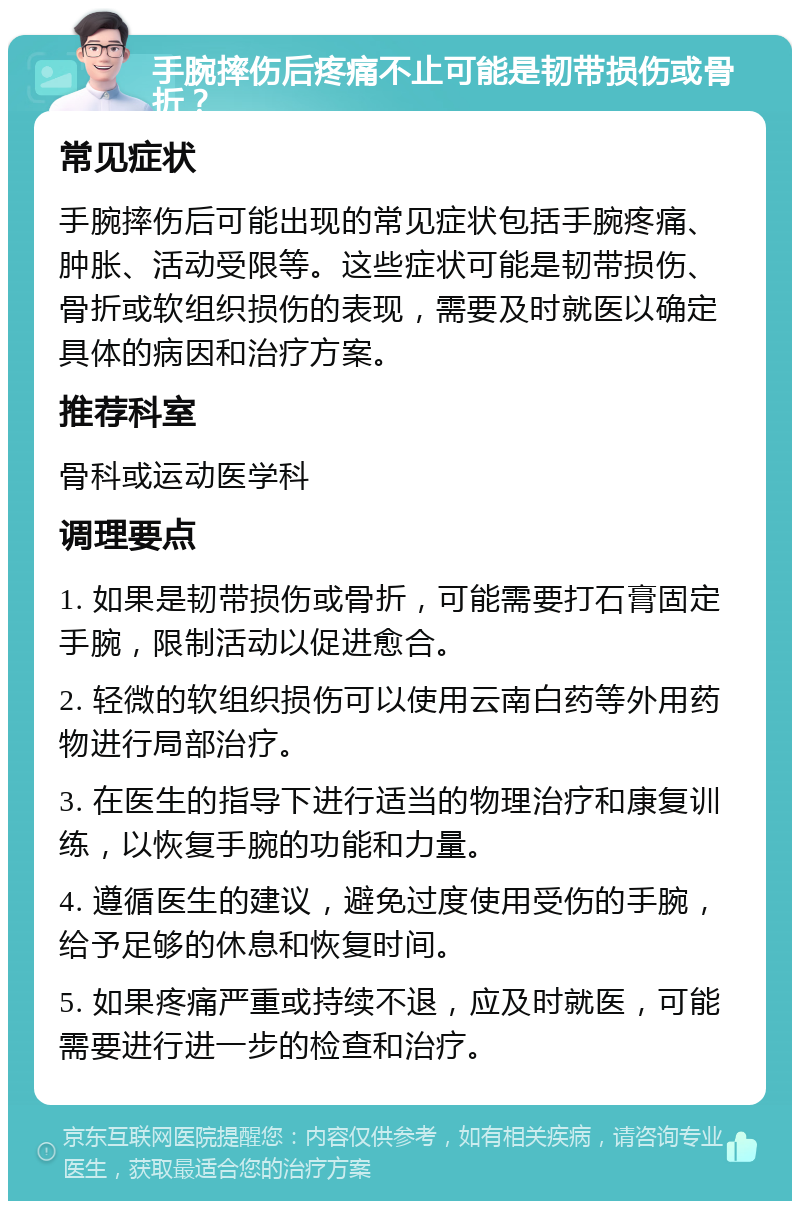 手腕摔伤后疼痛不止可能是韧带损伤或骨折？ 常见症状 手腕摔伤后可能出现的常见症状包括手腕疼痛、肿胀、活动受限等。这些症状可能是韧带损伤、骨折或软组织损伤的表现，需要及时就医以确定具体的病因和治疗方案。 推荐科室 骨科或运动医学科 调理要点 1. 如果是韧带损伤或骨折，可能需要打石膏固定手腕，限制活动以促进愈合。 2. 轻微的软组织损伤可以使用云南白药等外用药物进行局部治疗。 3. 在医生的指导下进行适当的物理治疗和康复训练，以恢复手腕的功能和力量。 4. 遵循医生的建议，避免过度使用受伤的手腕，给予足够的休息和恢复时间。 5. 如果疼痛严重或持续不退，应及时就医，可能需要进行进一步的检查和治疗。