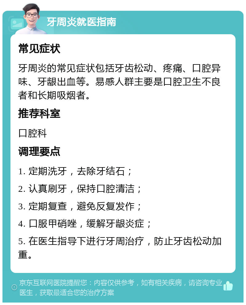 牙周炎就医指南 常见症状 牙周炎的常见症状包括牙齿松动、疼痛、口腔异味、牙龈出血等。易感人群主要是口腔卫生不良者和长期吸烟者。 推荐科室 口腔科 调理要点 1. 定期洗牙，去除牙结石； 2. 认真刷牙，保持口腔清洁； 3. 定期复查，避免反复发作； 4. 口服甲硝唑，缓解牙龈炎症； 5. 在医生指导下进行牙周治疗，防止牙齿松动加重。