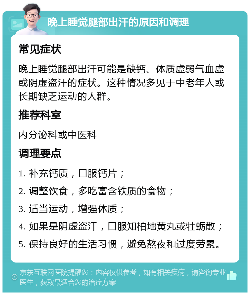 晚上睡觉腿部出汗的原因和调理 常见症状 晚上睡觉腿部出汗可能是缺钙、体质虚弱气血虚或阴虚盗汗的症状。这种情况多见于中老年人或长期缺乏运动的人群。 推荐科室 内分泌科或中医科 调理要点 1. 补充钙质，口服钙片； 2. 调整饮食，多吃富含铁质的食物； 3. 适当运动，增强体质； 4. 如果是阴虚盗汗，口服知柏地黄丸或牡蛎散； 5. 保持良好的生活习惯，避免熬夜和过度劳累。