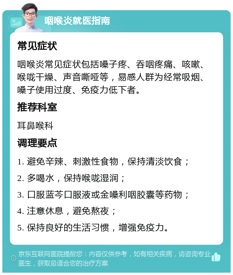 咽喉炎就医指南 常见症状 咽喉炎常见症状包括嗓子疼、吞咽疼痛、咳嗽、喉咙干燥、声音嘶哑等，易感人群为经常吸烟、嗓子使用过度、免疫力低下者。 推荐科室 耳鼻喉科 调理要点 1. 避免辛辣、刺激性食物，保持清淡饮食； 2. 多喝水，保持喉咙湿润； 3. 口服蓝芩口服液或金嗓利咽胶囊等药物； 4. 注意休息，避免熬夜； 5. 保持良好的生活习惯，增强免疫力。