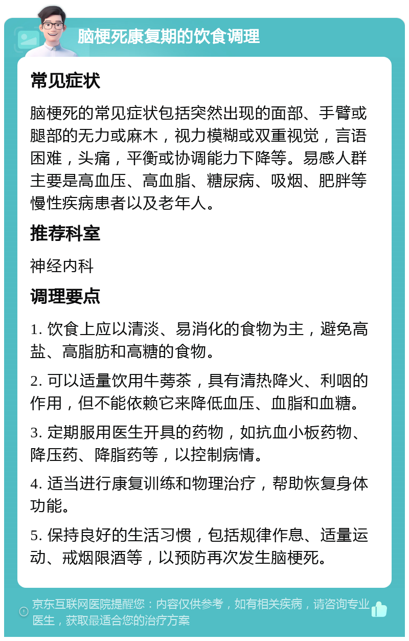 脑梗死康复期的饮食调理 常见症状 脑梗死的常见症状包括突然出现的面部、手臂或腿部的无力或麻木，视力模糊或双重视觉，言语困难，头痛，平衡或协调能力下降等。易感人群主要是高血压、高血脂、糖尿病、吸烟、肥胖等慢性疾病患者以及老年人。 推荐科室 神经内科 调理要点 1. 饮食上应以清淡、易消化的食物为主，避免高盐、高脂肪和高糖的食物。 2. 可以适量饮用牛蒡茶，具有清热降火、利咽的作用，但不能依赖它来降低血压、血脂和血糖。 3. 定期服用医生开具的药物，如抗血小板药物、降压药、降脂药等，以控制病情。 4. 适当进行康复训练和物理治疗，帮助恢复身体功能。 5. 保持良好的生活习惯，包括规律作息、适量运动、戒烟限酒等，以预防再次发生脑梗死。