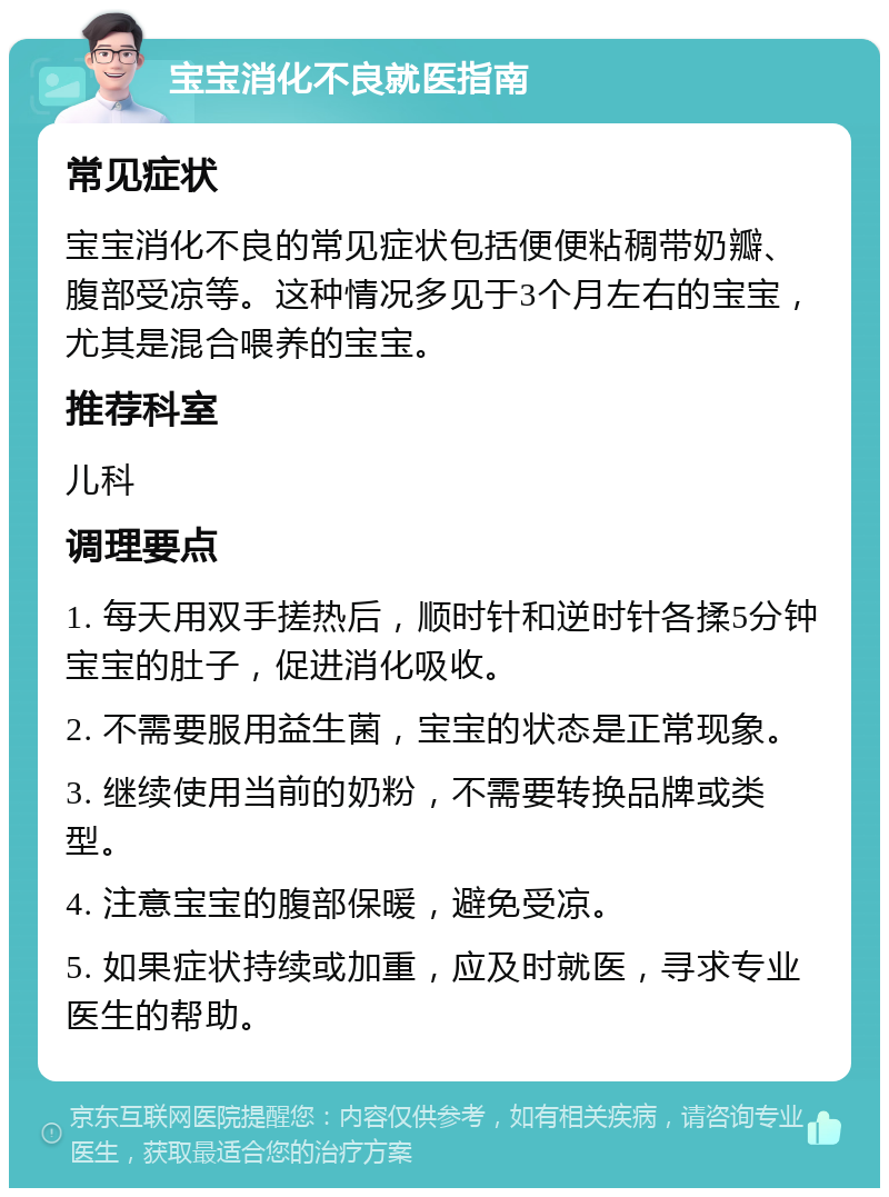 宝宝消化不良就医指南 常见症状 宝宝消化不良的常见症状包括便便粘稠带奶瓣、腹部受凉等。这种情况多见于3个月左右的宝宝，尤其是混合喂养的宝宝。 推荐科室 儿科 调理要点 1. 每天用双手搓热后，顺时针和逆时针各揉5分钟宝宝的肚子，促进消化吸收。 2. 不需要服用益生菌，宝宝的状态是正常现象。 3. 继续使用当前的奶粉，不需要转换品牌或类型。 4. 注意宝宝的腹部保暖，避免受凉。 5. 如果症状持续或加重，应及时就医，寻求专业医生的帮助。