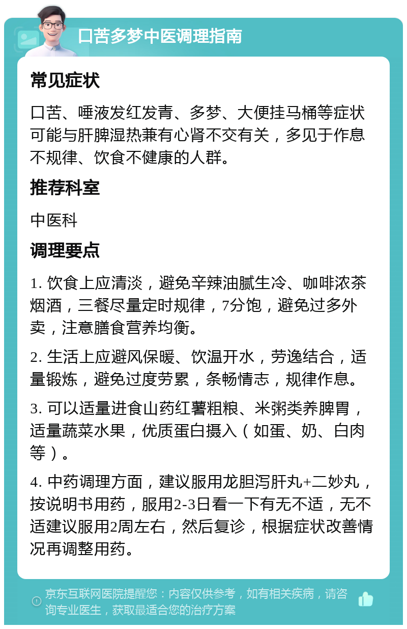 口苦多梦中医调理指南 常见症状 口苦、唾液发红发青、多梦、大便挂马桶等症状可能与肝脾湿热兼有心肾不交有关，多见于作息不规律、饮食不健康的人群。 推荐科室 中医科 调理要点 1. 饮食上应清淡，避免辛辣油腻生冷、咖啡浓茶烟酒，三餐尽量定时规律，7分饱，避免过多外卖，注意膳食营养均衡。 2. 生活上应避风保暖、饮温开水，劳逸结合，适量锻炼，避免过度劳累，条畅情志，规律作息。 3. 可以适量进食山药红薯粗粮、米粥类养脾胃，适量蔬菜水果，优质蛋白摄入（如蛋、奶、白肉等）。 4. 中药调理方面，建议服用龙胆泻肝丸+二妙丸，按说明书用药，服用2-3日看一下有无不适，无不适建议服用2周左右，然后复诊，根据症状改善情况再调整用药。