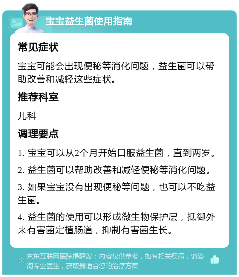 宝宝益生菌使用指南 常见症状 宝宝可能会出现便秘等消化问题，益生菌可以帮助改善和减轻这些症状。 推荐科室 儿科 调理要点 1. 宝宝可以从2个月开始口服益生菌，直到两岁。 2. 益生菌可以帮助改善和减轻便秘等消化问题。 3. 如果宝宝没有出现便秘等问题，也可以不吃益生菌。 4. 益生菌的使用可以形成微生物保护层，抵御外来有害菌定植肠道，抑制有害菌生长。