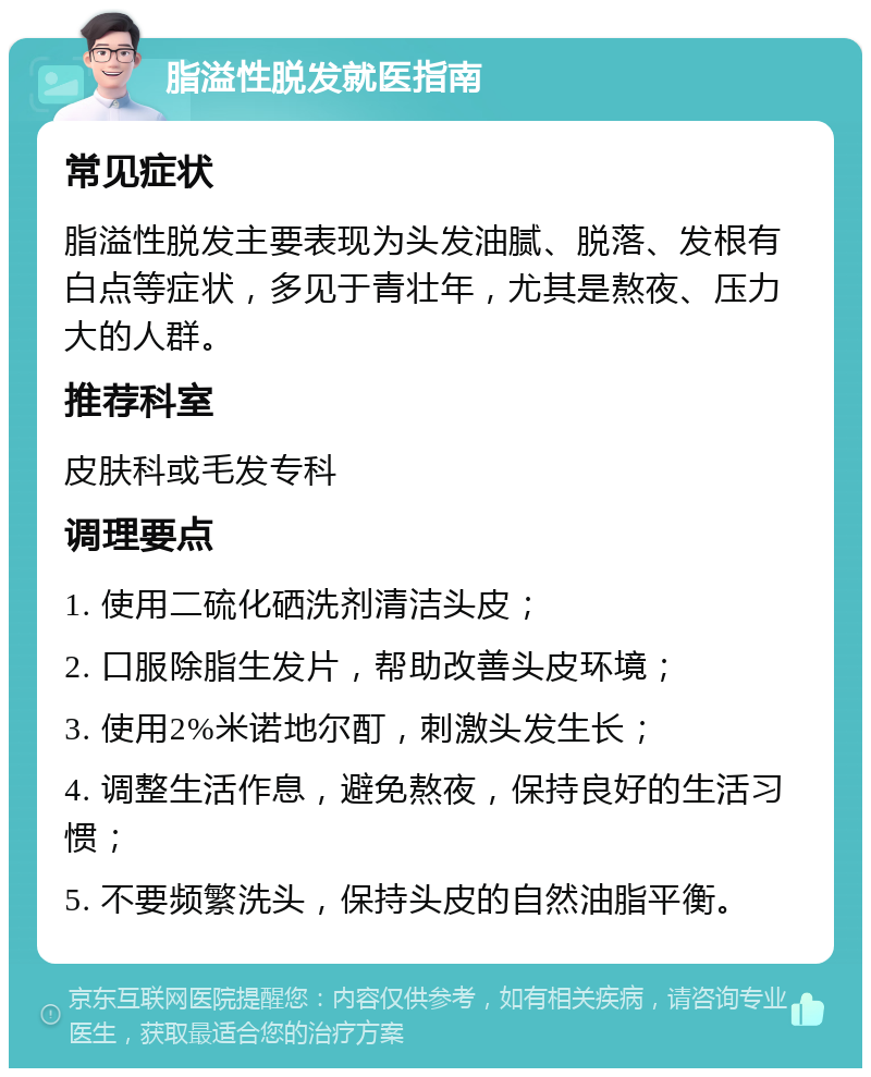 脂溢性脱发就医指南 常见症状 脂溢性脱发主要表现为头发油腻、脱落、发根有白点等症状，多见于青壮年，尤其是熬夜、压力大的人群。 推荐科室 皮肤科或毛发专科 调理要点 1. 使用二硫化硒洗剂清洁头皮； 2. 口服除脂生发片，帮助改善头皮环境； 3. 使用2%米诺地尔酊，刺激头发生长； 4. 调整生活作息，避免熬夜，保持良好的生活习惯； 5. 不要频繁洗头，保持头皮的自然油脂平衡。