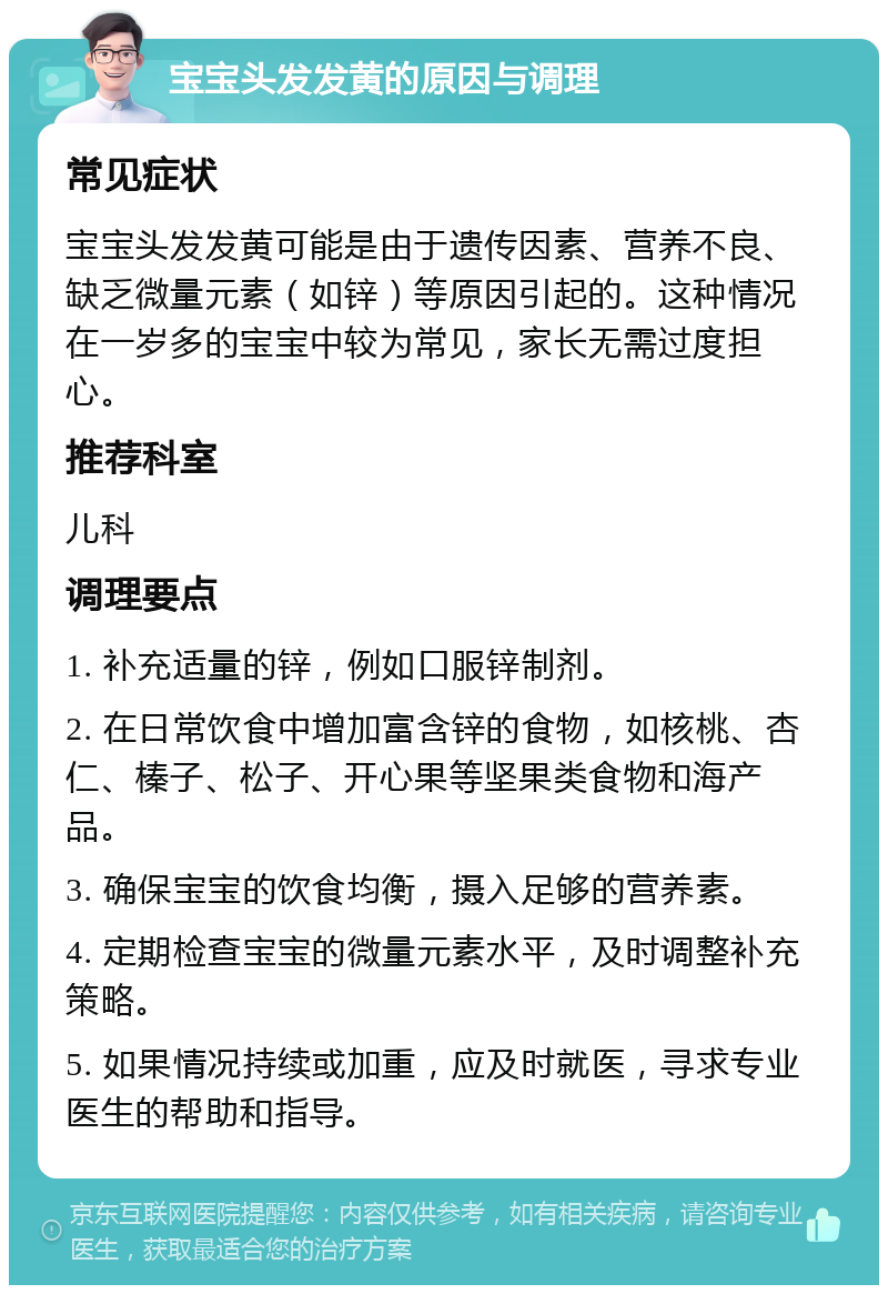 宝宝头发发黄的原因与调理 常见症状 宝宝头发发黄可能是由于遗传因素、营养不良、缺乏微量元素（如锌）等原因引起的。这种情况在一岁多的宝宝中较为常见，家长无需过度担心。 推荐科室 儿科 调理要点 1. 补充适量的锌，例如口服锌制剂。 2. 在日常饮食中增加富含锌的食物，如核桃、杏仁、榛子、松子、开心果等坚果类食物和海产品。 3. 确保宝宝的饮食均衡，摄入足够的营养素。 4. 定期检查宝宝的微量元素水平，及时调整补充策略。 5. 如果情况持续或加重，应及时就医，寻求专业医生的帮助和指导。