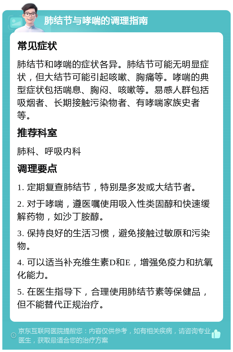 肺结节与哮喘的调理指南 常见症状 肺结节和哮喘的症状各异。肺结节可能无明显症状，但大结节可能引起咳嗽、胸痛等。哮喘的典型症状包括喘息、胸闷、咳嗽等。易感人群包括吸烟者、长期接触污染物者、有哮喘家族史者等。 推荐科室 肺科、呼吸内科 调理要点 1. 定期复查肺结节，特别是多发或大结节者。 2. 对于哮喘，遵医嘱使用吸入性类固醇和快速缓解药物，如沙丁胺醇。 3. 保持良好的生活习惯，避免接触过敏原和污染物。 4. 可以适当补充维生素D和E，增强免疫力和抗氧化能力。 5. 在医生指导下，合理使用肺结节素等保健品，但不能替代正规治疗。