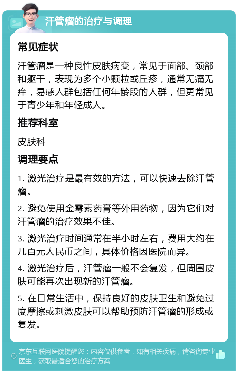 汗管瘤的治疗与调理 常见症状 汗管瘤是一种良性皮肤病变，常见于面部、颈部和躯干，表现为多个小颗粒或丘疹，通常无痛无痒，易感人群包括任何年龄段的人群，但更常见于青少年和年轻成人。 推荐科室 皮肤科 调理要点 1. 激光治疗是最有效的方法，可以快速去除汗管瘤。 2. 避免使用金霉素药膏等外用药物，因为它们对汗管瘤的治疗效果不佳。 3. 激光治疗时间通常在半小时左右，费用大约在几百元人民币之间，具体价格因医院而异。 4. 激光治疗后，汗管瘤一般不会复发，但周围皮肤可能再次出现新的汗管瘤。 5. 在日常生活中，保持良好的皮肤卫生和避免过度摩擦或刺激皮肤可以帮助预防汗管瘤的形成或复发。