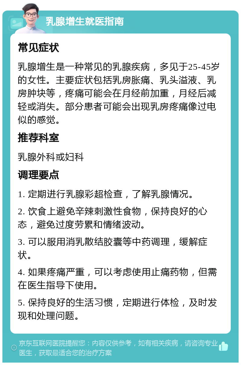 乳腺增生就医指南 常见症状 乳腺增生是一种常见的乳腺疾病，多见于25-45岁的女性。主要症状包括乳房胀痛、乳头溢液、乳房肿块等，疼痛可能会在月经前加重，月经后减轻或消失。部分患者可能会出现乳房疼痛像过电似的感觉。 推荐科室 乳腺外科或妇科 调理要点 1. 定期进行乳腺彩超检查，了解乳腺情况。 2. 饮食上避免辛辣刺激性食物，保持良好的心态，避免过度劳累和情绪波动。 3. 可以服用消乳散结胶囊等中药调理，缓解症状。 4. 如果疼痛严重，可以考虑使用止痛药物，但需在医生指导下使用。 5. 保持良好的生活习惯，定期进行体检，及时发现和处理问题。